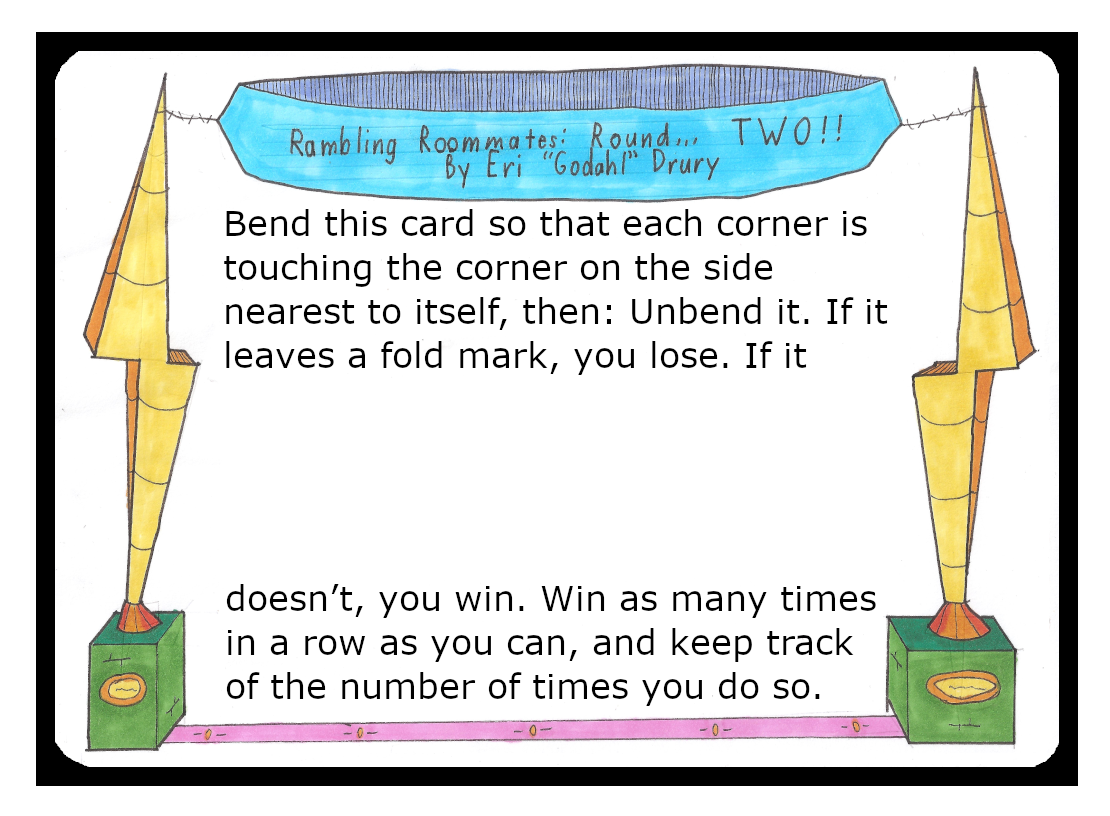 Bend this card so that each corner is touching the corner on the side nearest to itself, then: Unbend it. If it leaves a fold mark, you lose. If it doesn’t, you win. Win as many times in a row as you can, and keep track of the number of times you do so.